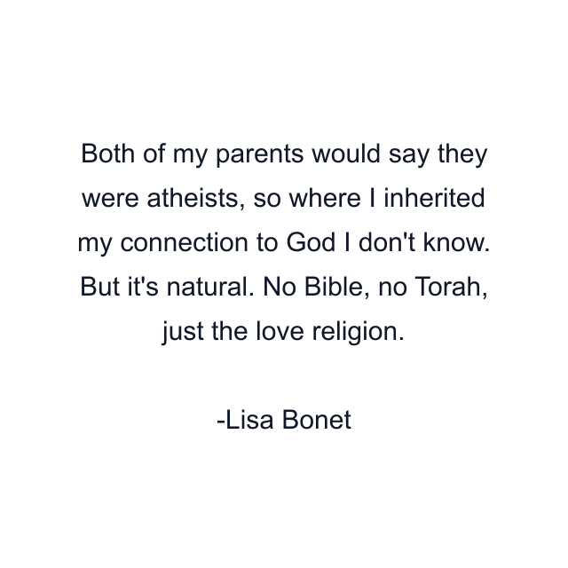 Both of my parents would say they were atheists, so where I inherited my connection to God I don't know. But it's natural. No Bible, no Torah, just the love religion.