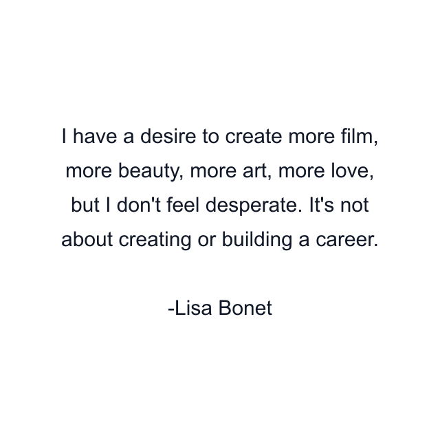 I have a desire to create more film, more beauty, more art, more love, but I don't feel desperate. It's not about creating or building a career.