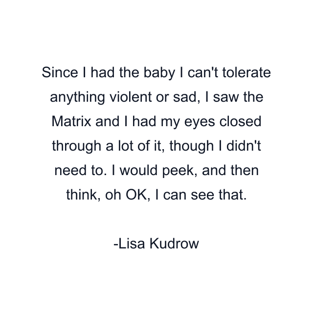 Since I had the baby I can't tolerate anything violent or sad, I saw the Matrix and I had my eyes closed through a lot of it, though I didn't need to. I would peek, and then think, oh OK, I can see that.