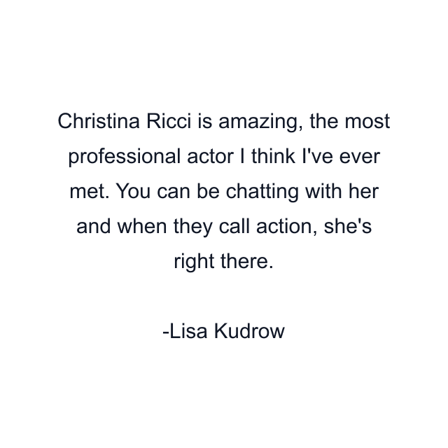 Christina Ricci is amazing, the most professional actor I think I've ever met. You can be chatting with her and when they call action, she's right there.