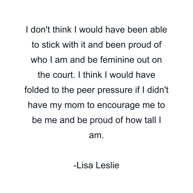 I don't think I would have been able to stick with it and been proud of who I am and be feminine out on the court. I think I would have folded to the peer pressure if I didn't have my mom to encourage me to be me and be proud of how tall I am.