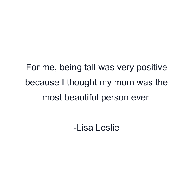 For me, being tall was very positive because I thought my mom was the most beautiful person ever.