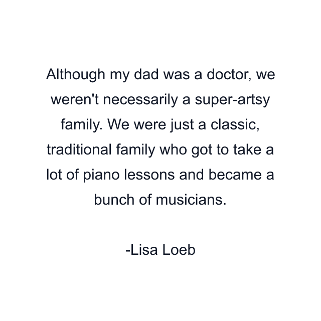 Although my dad was a doctor, we weren't necessarily a super-artsy family. We were just a classic, traditional family who got to take a lot of piano lessons and became a bunch of musicians.