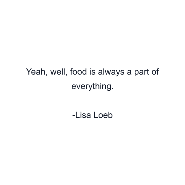 Yeah, well, food is always a part of everything.