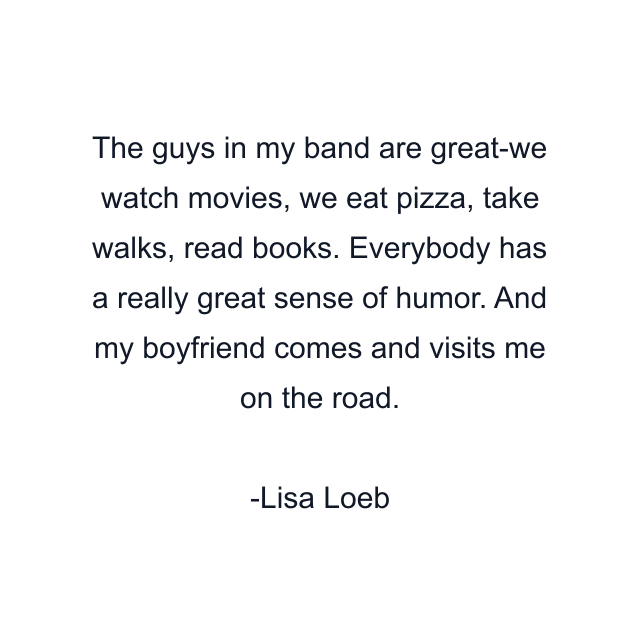 The guys in my band are great-we watch movies, we eat pizza, take walks, read books. Everybody has a really great sense of humor. And my boyfriend comes and visits me on the road.