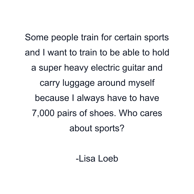 Some people train for certain sports and I want to train to be able to hold a super heavy electric guitar and carry luggage around myself because I always have to have 7,000 pairs of shoes. Who cares about sports?