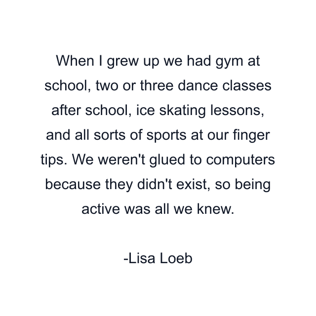 When I grew up we had gym at school, two or three dance classes after school, ice skating lessons, and all sorts of sports at our finger tips. We weren't glued to computers because they didn't exist, so being active was all we knew.