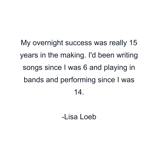 My overnight success was really 15 years in the making. I'd been writing songs since I was 6 and playing in bands and performing since I was 14.