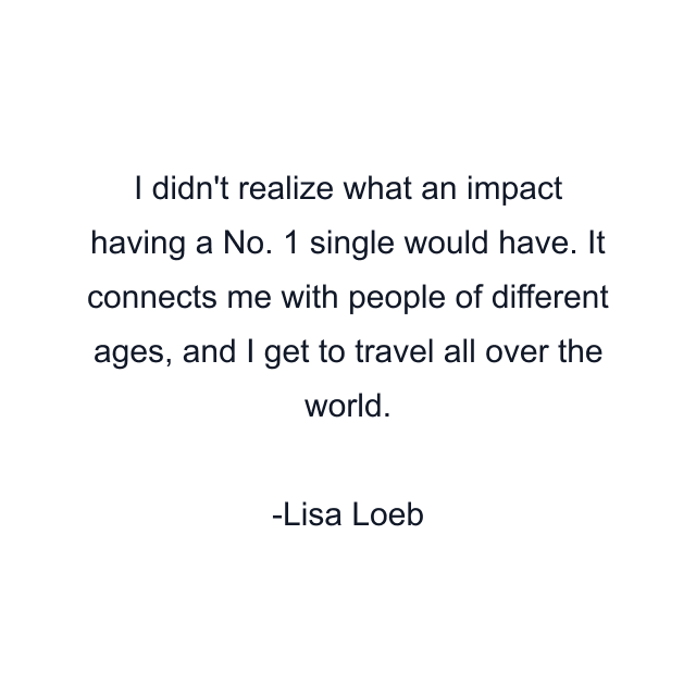 I didn't realize what an impact having a No. 1 single would have. It connects me with people of different ages, and I get to travel all over the world.