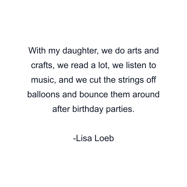 With my daughter, we do arts and crafts, we read a lot, we listen to music, and we cut the strings off balloons and bounce them around after birthday parties.