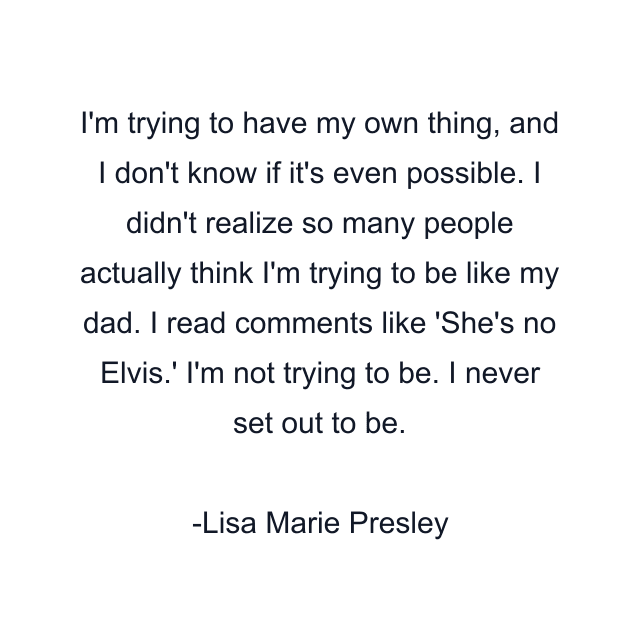 I'm trying to have my own thing, and I don't know if it's even possible. I didn't realize so many people actually think I'm trying to be like my dad. I read comments like 'She's no Elvis.' I'm not trying to be. I never set out to be.
