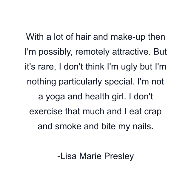 With a lot of hair and make-up then I'm possibly, remotely attractive. But it's rare, I don't think I'm ugly but I'm nothing particularly special. I'm not a yoga and health girl. I don't exercise that much and I eat crap and smoke and bite my nails.