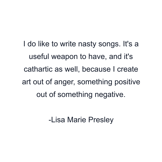 I do like to write nasty songs. It's a useful weapon to have, and it's cathartic as well, because I create art out of anger, something positive out of something negative.