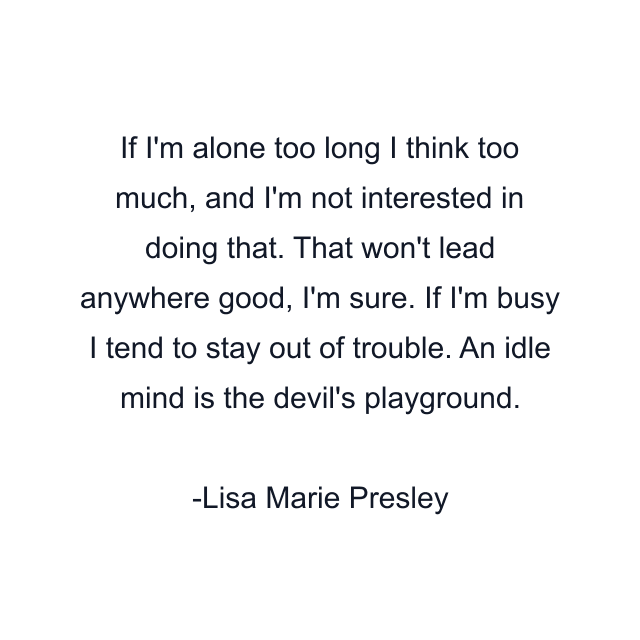 If I'm alone too long I think too much, and I'm not interested in doing that. That won't lead anywhere good, I'm sure. If I'm busy I tend to stay out of trouble. An idle mind is the devil's playground.