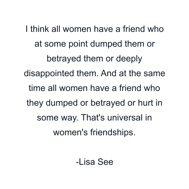 I think all women have a friend who at some point dumped them or betrayed them or deeply disappointed them. And at the same time all women have a friend who they dumped or betrayed or hurt in some way. That's universal in women's friendships.