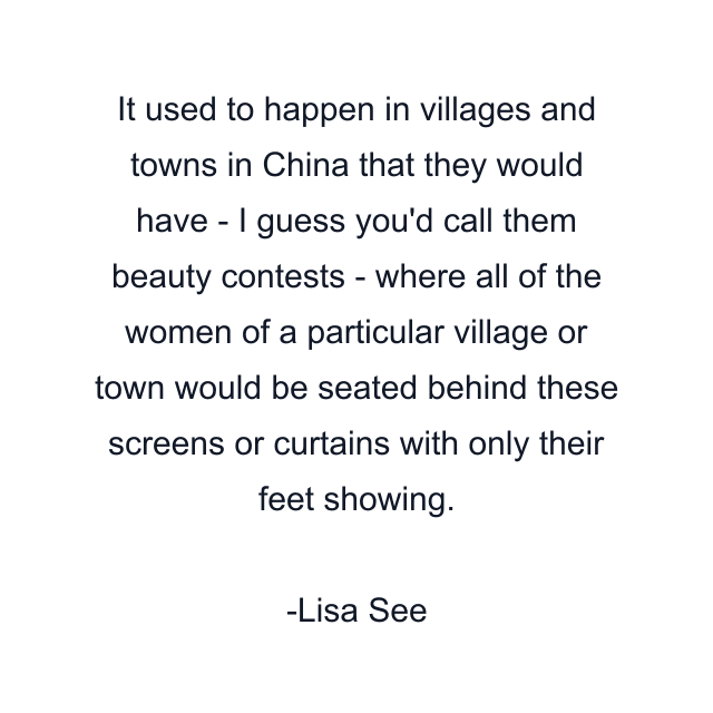 It used to happen in villages and towns in China that they would have - I guess you'd call them beauty contests - where all of the women of a particular village or town would be seated behind these screens or curtains with only their feet showing.