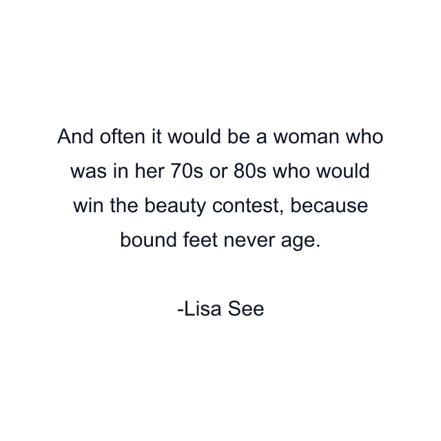 And often it would be a woman who was in her 70s or 80s who would win the beauty contest, because bound feet never age.