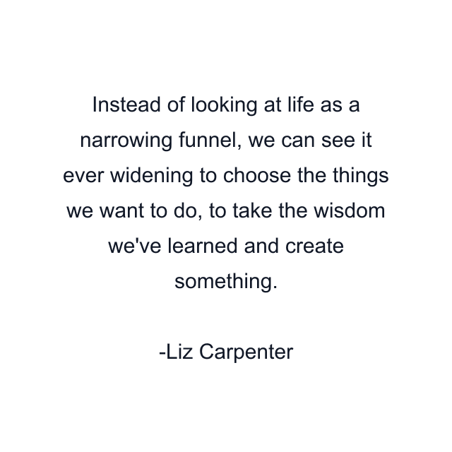 Instead of looking at life as a narrowing funnel, we can see it ever widening to choose the things we want to do, to take the wisdom we've learned and create something.