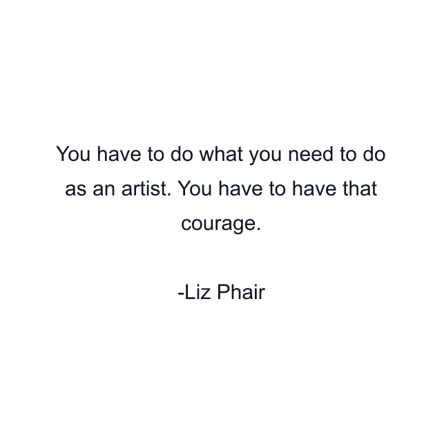 You have to do what you need to do as an artist. You have to have that courage.