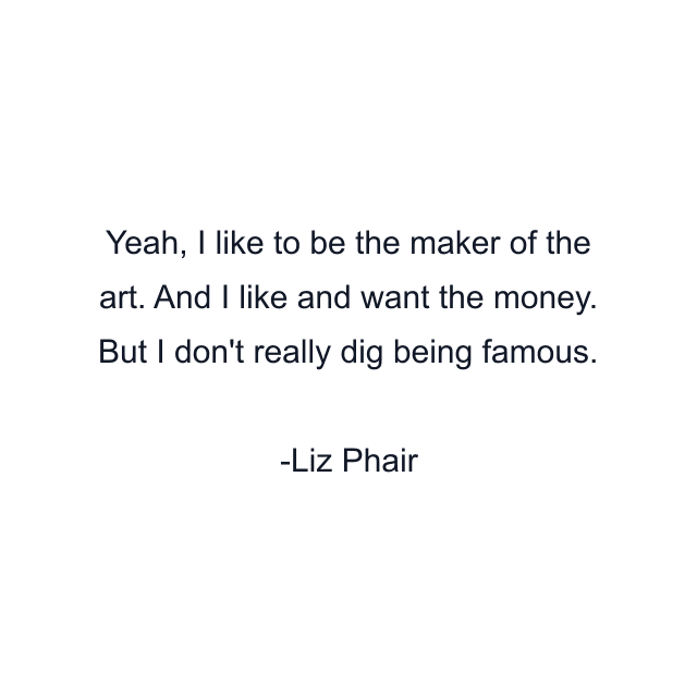 Yeah, I like to be the maker of the art. And I like and want the money. But I don't really dig being famous.