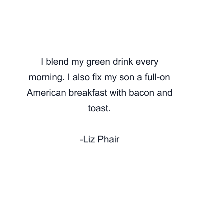 I blend my green drink every morning. I also fix my son a full-on American breakfast with bacon and toast.