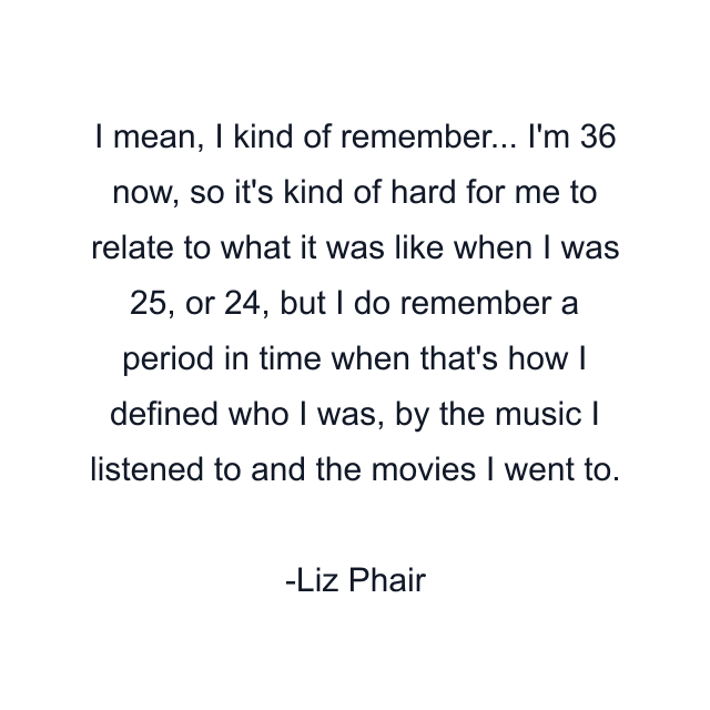 I mean, I kind of remember... I'm 36 now, so it's kind of hard for me to relate to what it was like when I was 25, or 24, but I do remember a period in time when that's how I defined who I was, by the music I listened to and the movies I went to.