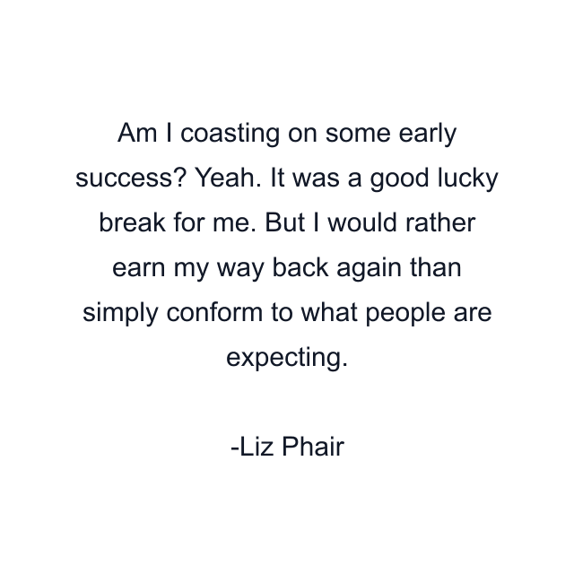 Am I coasting on some early success? Yeah. It was a good lucky break for me. But I would rather earn my way back again than simply conform to what people are expecting.