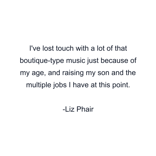 I've lost touch with a lot of that boutique-type music just because of my age, and raising my son and the multiple jobs I have at this point.