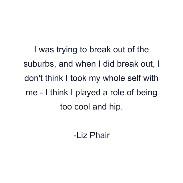 I was trying to break out of the suburbs, and when I did break out, I don't think I took my whole self with me - I think I played a role of being too cool and hip.