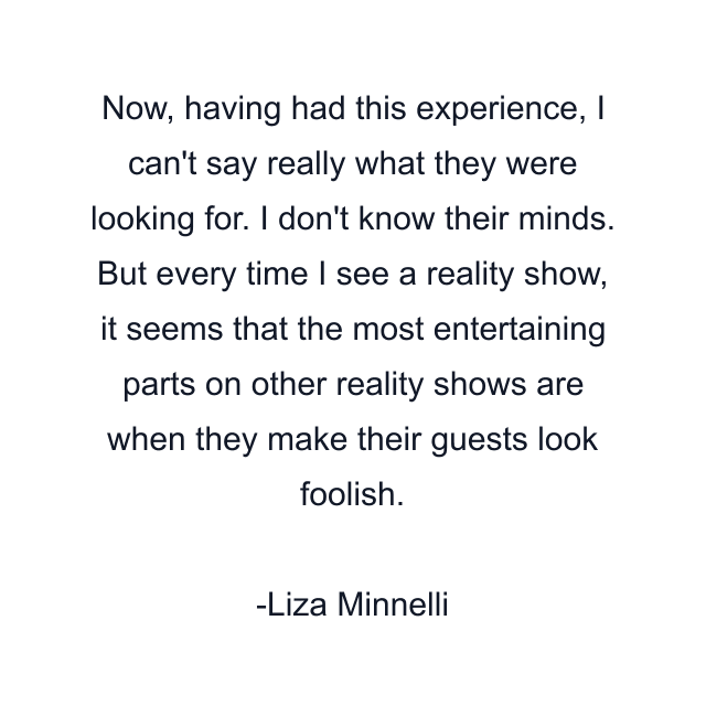 Now, having had this experience, I can't say really what they were looking for. I don't know their minds. But every time I see a reality show, it seems that the most entertaining parts on other reality shows are when they make their guests look foolish.