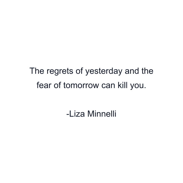 The regrets of yesterday and the fear of tomorrow can kill you.