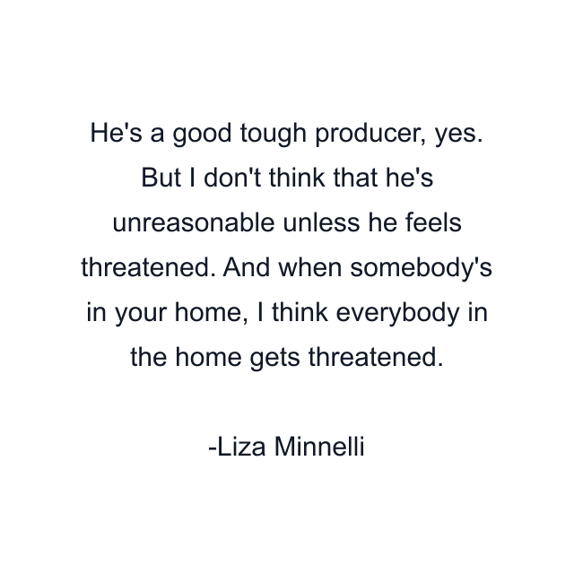 He's a good tough producer, yes. But I don't think that he's unreasonable unless he feels threatened. And when somebody's in your home, I think everybody in the home gets threatened.