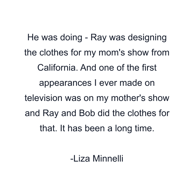 He was doing - Ray was designing the clothes for my mom's show from California. And one of the first appearances I ever made on television was on my mother's show and Ray and Bob did the clothes for that. It has been a long time.