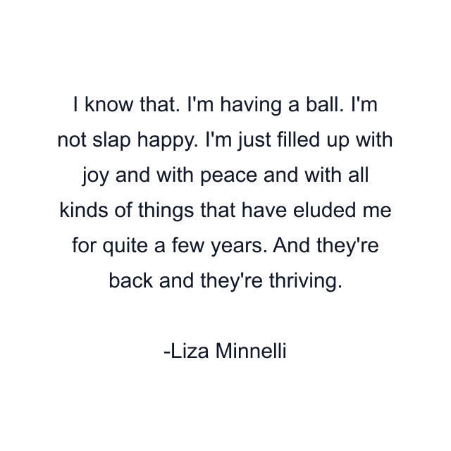 I know that. I'm having a ball. I'm not slap happy. I'm just filled up with joy and with peace and with all kinds of things that have eluded me for quite a few years. And they're back and they're thriving.