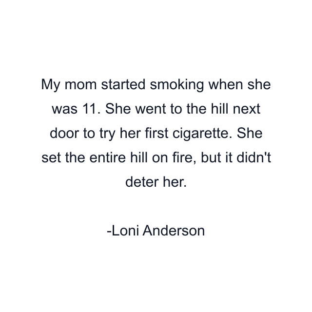 My mom started smoking when she was 11. She went to the hill next door to try her first cigarette. She set the entire hill on fire, but it didn't deter her.