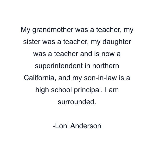 My grandmother was a teacher, my sister was a teacher, my daughter was a teacher and is now a superintendent in northern California, and my son-in-law is a high school principal. I am surrounded.