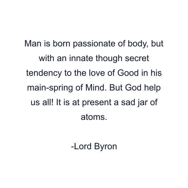 Man is born passionate of body, but with an innate though secret tendency to the love of Good in his main-spring of Mind. But God help us all! It is at present a sad jar of atoms.