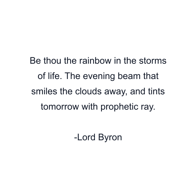 Be thou the rainbow in the storms of life. The evening beam that smiles the clouds away, and tints tomorrow with prophetic ray.