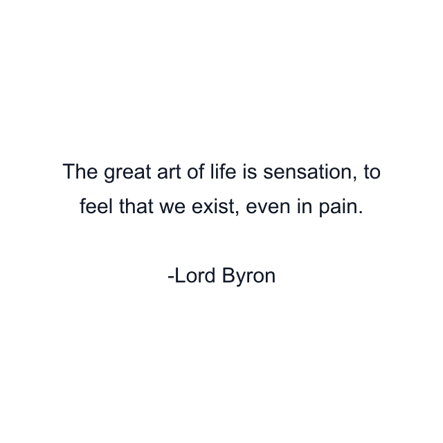 The great art of life is sensation, to feel that we exist, even in pain.