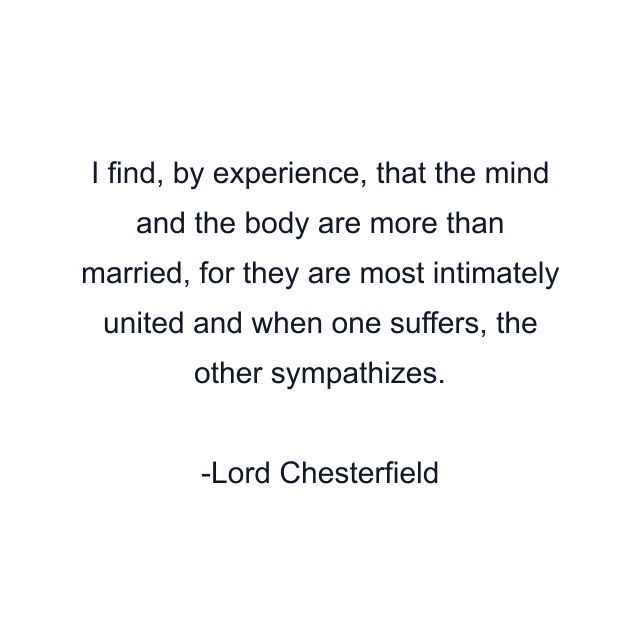 I find, by experience, that the mind and the body are more than married, for they are most intimately united and when one suffers, the other sympathizes.