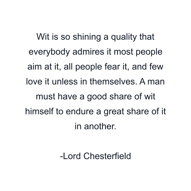 Wit is so shining a quality that everybody admires it most people aim at it, all people fear it, and few love it unless in themselves. A man must have a good share of wit himself to endure a great share of it in another.