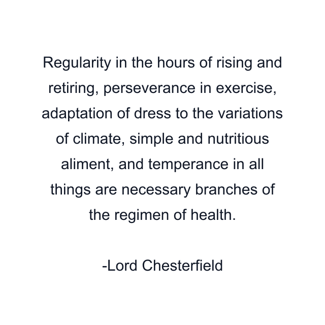 Regularity in the hours of rising and retiring, perseverance in exercise, adaptation of dress to the variations of climate, simple and nutritious aliment, and temperance in all things are necessary branches of the regimen of health.