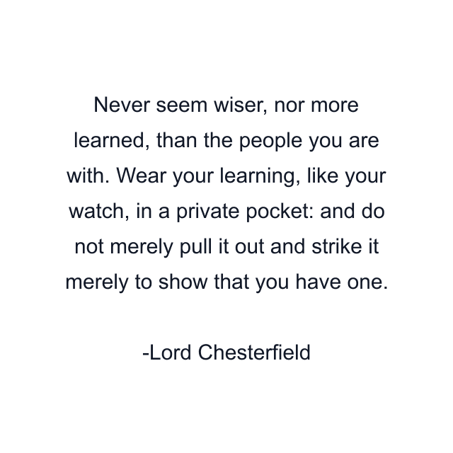 Never seem wiser, nor more learned, than the people you are with. Wear your learning, like your watch, in a private pocket: and do not merely pull it out and strike it merely to show that you have one.