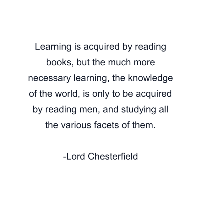 Learning is acquired by reading books, but the much more necessary learning, the knowledge of the world, is only to be acquired by reading men, and studying all the various facets of them.