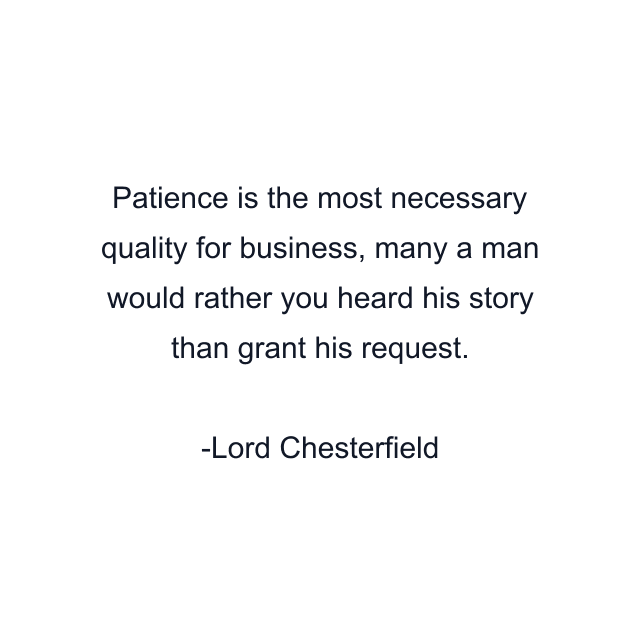 Patience is the most necessary quality for business, many a man would rather you heard his story than grant his request.