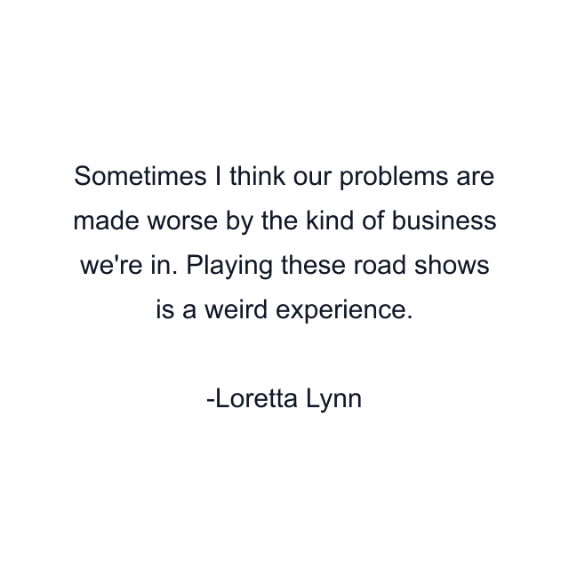 Sometimes I think our problems are made worse by the kind of business we're in. Playing these road shows is a weird experience.