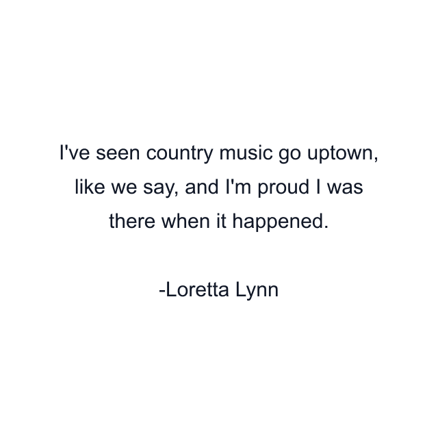 I've seen country music go uptown, like we say, and I'm proud I was there when it happened.