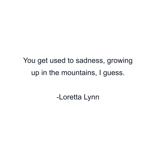 You get used to sadness, growing up in the mountains, I guess.