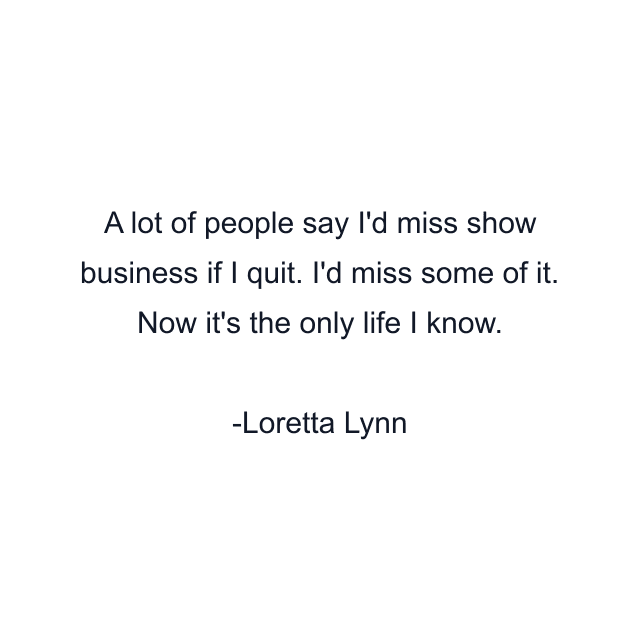 A lot of people say I'd miss show business if I quit. I'd miss some of it. Now it's the only life I know.