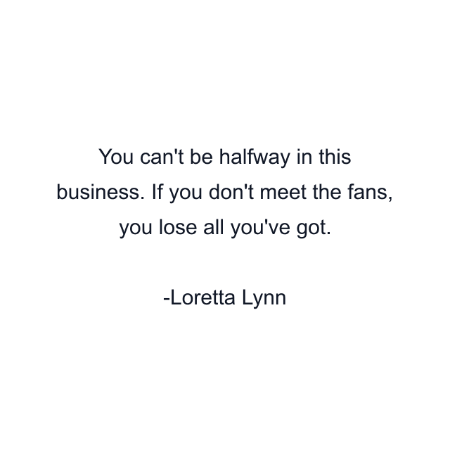 You can't be halfway in this business. If you don't meet the fans, you lose all you've got.